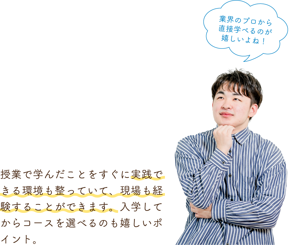 授業で学んだことをすぐに実践できる環境も整っていて、現場も経験することができます。入学してからコースを選べるのも嬉しいポイント。