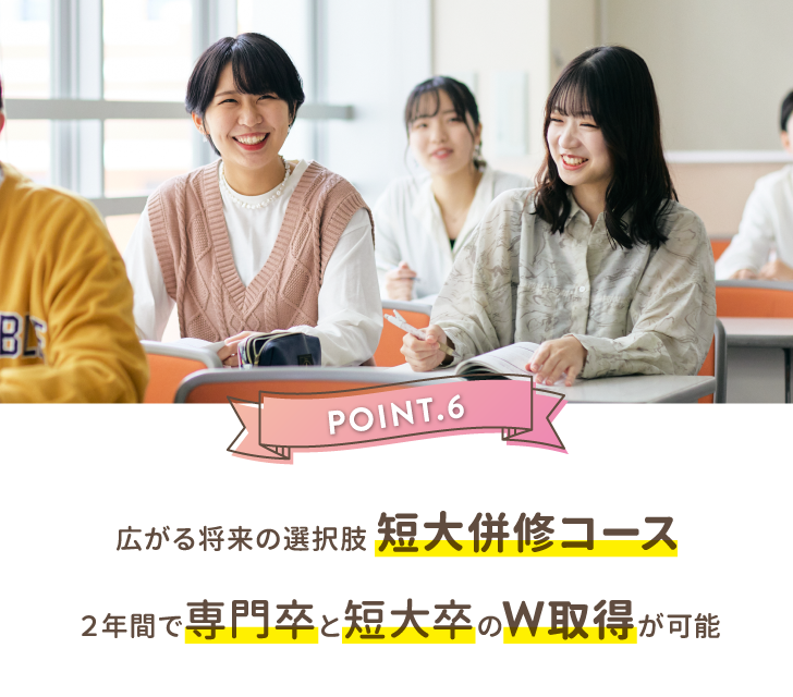 POINT.6 広がる将来の選択肢 短大併修コース２年間で専門卒と短大卒のW取得が可能